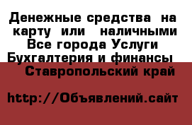 Денежные средства  на  карту  или   наличными - Все города Услуги » Бухгалтерия и финансы   . Ставропольский край